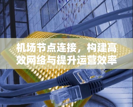 <strong>机场节点</strong>连接，构建高效网络与提升运营效率