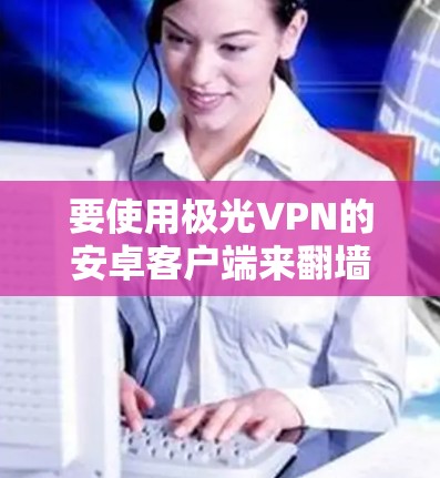要使用极光VPN的安卓客户端来<strong>翻墙</strong>，您可以按照以下步骤操作