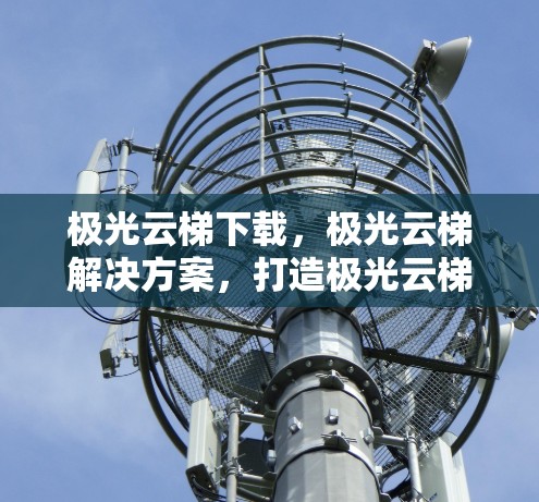 极光云梯下载,极光云梯解决方案,打造极光云梯全新的下载体验 极光云梯下载,极光云梯解决方案,打造极光云梯全新的下载体验