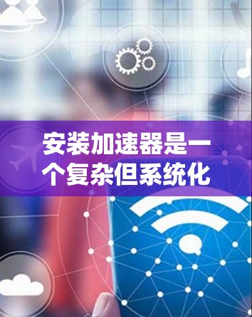 安装加速器是一个复杂但系统化的过程,需要遵循以下步骤,确保每个细节都正确执行,以保证加速器的正常工作并提升性能。以下是详细的安装方法指南