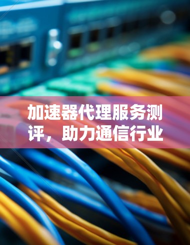 加速器代理服务测评，助力通信行业高质量发展