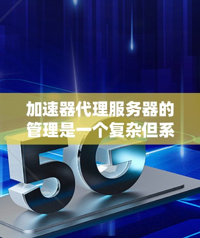 加速器代理服务器的管理是一个复杂但系统化的过程，涉及多个组件和配置。以下是一个结构化的指南，帮助您更好地理解和管理加速器代理服务器
