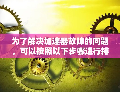 为了解决加速器故障的问题,可以按照以下步骤进行排查和处理