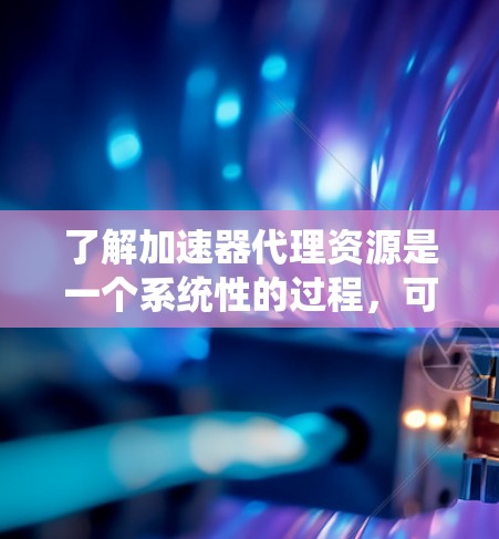 了解加速器代理资源是一个系统性的过程，可以帮助用户提升网页加载速度。以下是对该过程的详细总结