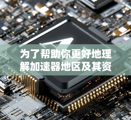 为了帮助你更好地理解加速器地区及其资源，以下是一个分步的总结和建议