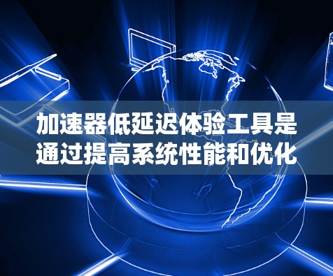 加速器低延迟体验工具是通过提高系统性能和优化用户体验，减少延迟的系统，广泛应用于多个行业。以下是对该工具的详细总结