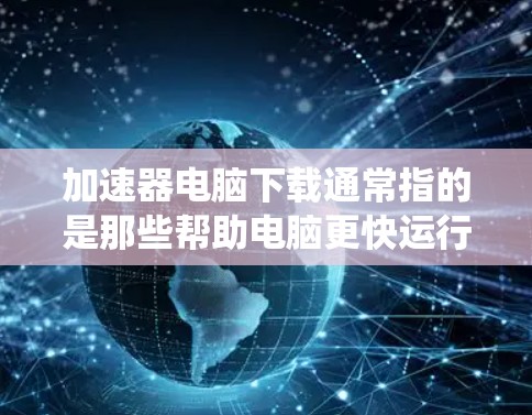 加速器电脑下载通常指的是那些帮助电脑更快运行的软件，包括杀毒软件、系统优化工具、资源管理器快捷方式等。以下是几种常见的加速器软件推荐，供您参考