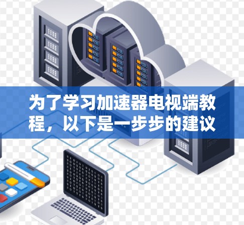 为了学习加速器电视端教程，以下是一步步的建议
