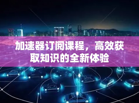 加速器订阅课程，高效获取知识的全新体验