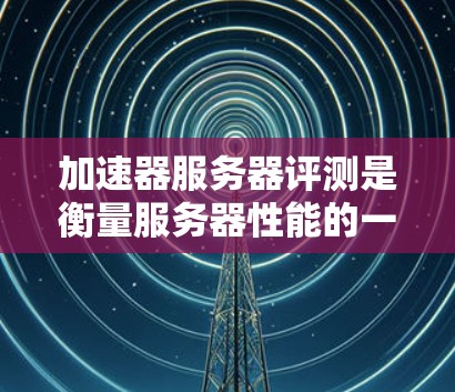 加速器服务器评测是衡量服务器性能的一种重要手段，通过加速器工具进行测试，可以发现服务器的实际性能与预期目标之间的差距。以下是关于加速器服务器评测的一些关键点和建议