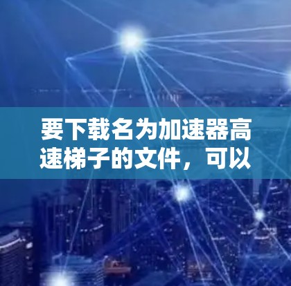 要下载名为加速器高速梯子的文件,可以按照以下步骤进行