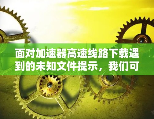 面对加速器高速线路下载遇到的未知文件提示，我们可以采取以下步骤来解决问题