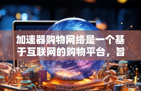 加速器购物网络是一个基于互联网的购物平台，旨在帮助用户更快地购买商品，尤其是价格较高的产品。以下是对该网络的详细介绍