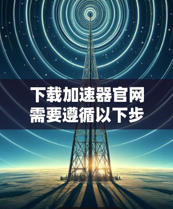 下载加速器官网需要遵循以下步骤，以确保安全和成功