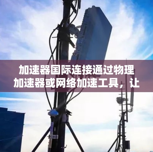 加速器国际连接通过物理加速器或网络加速工具，让国际范围内的互联网快速连接，提升网络性能。以下是详细的步骤和信息