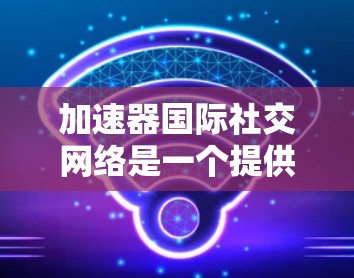加速器国际社交网络是一个提供多种国际社交功能的平台,旨在帮助用户在不同文化和国家间建立和保持联系。以下是对该网络的详细分析