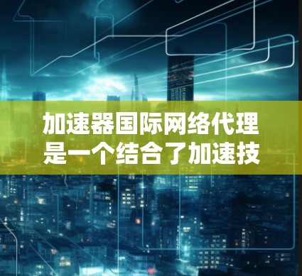 加速器国际网络代理是一个结合了加速技术和网络代理功能的综合工具，旨在帮助用户 faster地访问国际网络资源。以下是详细的步骤和分析