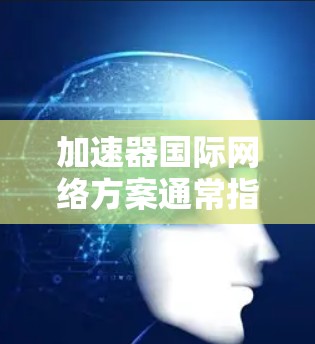 加速器国际网络方案通常指的是为国际化的网络设备或服务而设计的网络加速工具。这些加速器旨在帮助用户更高效地连接网络，尤其是在使用国际化的设备或服务时。以下是一些常见的加速器类型及其特点
