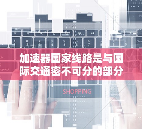 加速器国家线路是与国际交通密不可分的部分,通常指的是那些高速度、快速运行的铁路或航空线路。以下是对加速器国家线路的详细总结