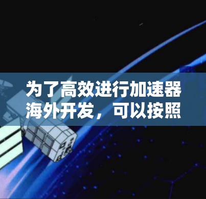 为了高效进行加速器海外开发,可以按照以下步骤进行