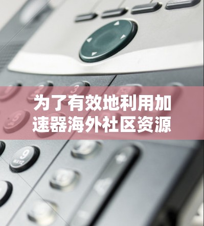 为了有效地利用加速器海外社区资源，以下是步骤说明
