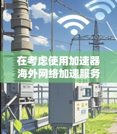在考虑使用加速器海外网络加速服务时,以下是一个清晰的步骤指南,帮助你做出明智的选择