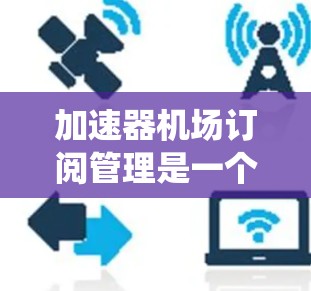 加速器机场订阅管理是一个用于管理加速器机场航班预订的系统。以下是关于这个订阅管理系统的详细信息