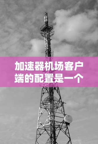 加速器机场客户端的配置是一个关键步骤，目的是优化网络性能，提升用户体验。以下是对加速器机场客户端的常见配置项的详细说明