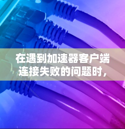 在遇到加速器客户端连接失败的问题时，可以按照以下步骤逐步排查和解决