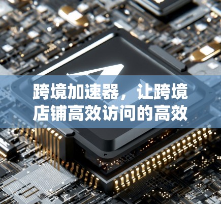 跨境加速器，让跨境店铺高效访问的高效工具