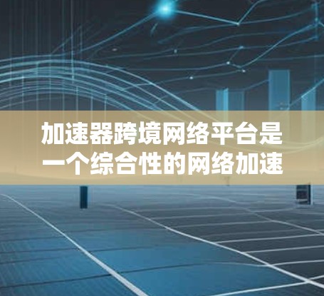 加速器跨境网络平台是一个综合性的网络加速工具，主要面向中国用户，旨在帮助他们提升网络流量。以下是平台的主要功能、用户需求及使用指南的详细信息