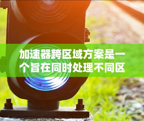 加速器跨区域方案是一个旨在同时处理不同区域数据或功能的高效系统。以下是对该方案的详细分析和总结
