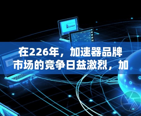 在226年，加速器品牌市场的竞争日益激烈，加速器品牌的选择也面临着更多的考虑因素，包括技术和市场表现。以下是一些226年加速器品牌的推荐，这些品牌在技术实力和市场表现上都有一定的优势，值得考虑