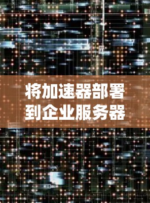 将加速器部署到企业服务器中是一个系统工程，涉及多个步骤和考虑。以下是一个详细的解决方案