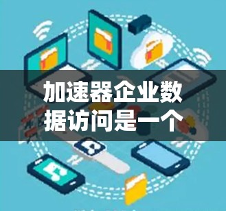 加速器企业数据访问是一个复杂而重要的过程，涉及多个步骤和注意事项，以下是对该流程的详细总结