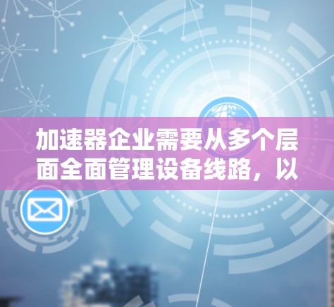 加速器企业需要从多个层面全面管理设备线路，以确保高效、安全和可持续的发展。以下是加速器企业优化加速器设备线路的详细步骤和方法