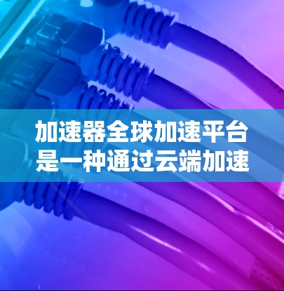 加速器全球加速平台是一种通过云端加速硬件和软件的应用，旨在提升用户体验和效率。以下是对该平台的详细介绍