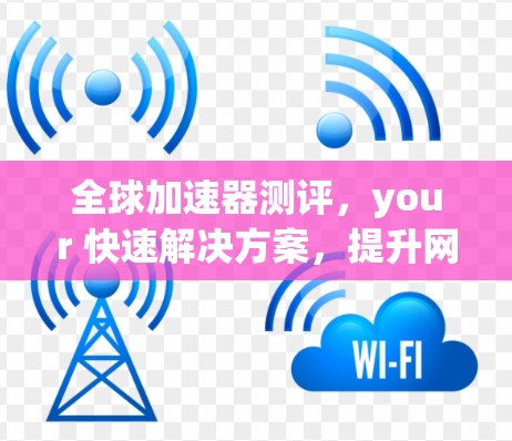 全球加速器测评，your 快速解决方案，提升网络速度的可靠选择