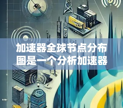 加速器全球节点分布图是一个分析加速器资源使用情况的工具，旨在优化资源分配以提高整体系统的性能。以下是关于该工具的详细分析和总结