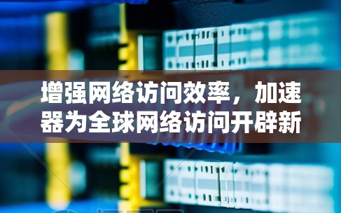 增强网络访问效率,加速器为全球网络访问开辟新路径