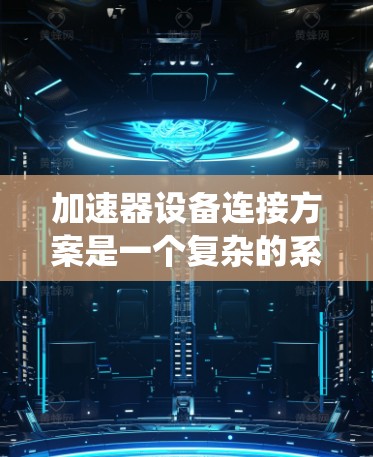 加速器设备连接方案是一个复杂的系统设计,涉及硬件、软件和通信等多个方面。以下是对该方案的详细总结和优化建议