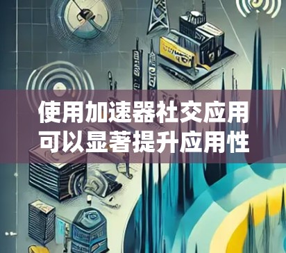 使用加速器社交应用可以显著提升应用性能，以下是系统化的步骤指南