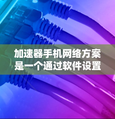 加速器手机网络方案是一个通过软件设置优化手机性能的系统，旨在提升运行效率和网络连接速度。以下是对该方案的系统性总结