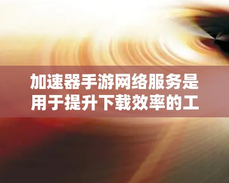 加速器手游网络服务是用于提升下载效率的工具，主要分为普通加速器和专业加速器，各有优劣。以下是详细的分析