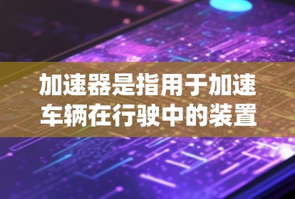加速器是指用于加速车辆在行驶中的装置，通常指汽车的加速系统或加速器箱，旨在提高车辆的加速性能。加速器的分析可以从以下几个方面进行