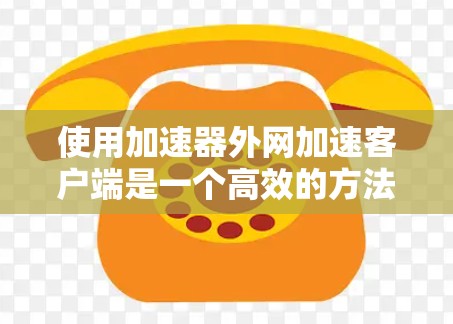 使用加速器外网加速客户端是一个高效的方法来提升网页加载速度。以下是一个详细的步骤指南，帮助你顺利完成加速过程