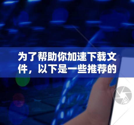 为了帮助你加速下载文件,以下是一些推荐的工具,根据你的需求和使用习惯进行排序
