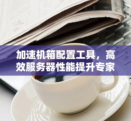 加速机箱配置工具,高效服务器性能提升专家