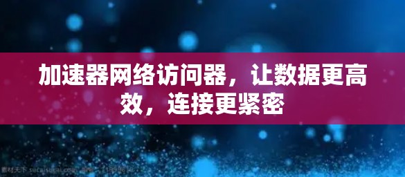 加速器网络访问器,让数据更高效,连接更紧密
