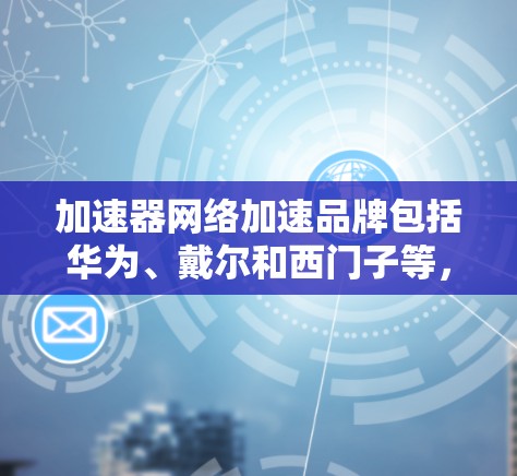 加速器网络加速品牌包括华为、戴尔和西门子等,每个品牌都有其特定的产品和服务,各有优缺点。以下是关于这些品牌及其优势的详细说明